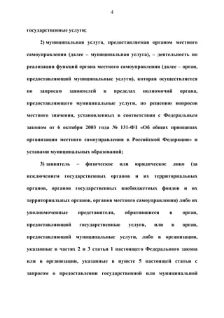 4


государственные услуги;

     2) муниципальная услуга, предоставляемая органом местного

самоуправления (далее – муниципальная услуга), – деятельность по

реализации функций органа местного самоуправления (далее – орган,

предоставляющий муниципальные услуги), которая осуществляется

по   запросам    заявителей     в       пределах     полномочий       органа,

предоставляющего муниципальные услуги, по решению вопросов

местного значения, установленных в соответствии с Федеральным

законом от 6 октября 2003 года № 131-ФЗ «Об общих принципах

организации местного самоуправления в Российской Федерации» и

уставами муниципальных образований;

     3) заявитель   –     физическое      или     юридическое       лицо   (за

исключением государственных органов и их территориальных

органов, органов государственных внебюджетных фондов и их

территориальных органов, органов местного самоуправления) либо их

уполномоченные      представители,          обратившиеся        в      орган,

предоставляющий         государственные         услуги,   или   в      орган,

предоставляющий муниципальные услуги, либо в организации,

указанные в частях 2 и 3 статьи 1 настоящего Федерального закона

или в организации, указанные в пункте 5 настоящей статьи с

запросом о предоставлении государственной или муниципальной
 