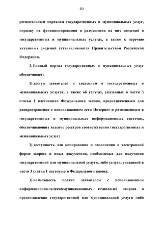 40


региональным порталам государственных и муниципальных услуг,

порядку их функционирования и размещения на них сведений о

государственных и муниципальных услугах, а также к перечню

указанных сведений устанавливаются Правительством Российской

Федерации.

     3. Единый портал государственных и муниципальных услуг

обеспечивает:

     1) доступ   заявителей   к   сведениям    о   государственных   и

муниципальных услугах, а также об услугах, указанных в части 3

статьи 1 настоящего Федерального закона, предназначенным для

распространения с использованием сети Интернет и размещенным в

государственных    и   муниципальных    информационных       системах,

обеспечивающих ведение реестров соответственно государственных и

муниципальных услуг;

     2) доступность для копирования и заполнения в электронной

форме запроса и иных документов, необходимых для получения

государственной или муниципальной услуги, либо услуги, указанной в

части 3 статьи 1 настоящего Федерального закона;

     3) возможность     подачи    заявителем       с   использованием

информационно-телекоммуникационных            технологий   запроса   о

предоставлении государственной или муниципальной услуги либо
 