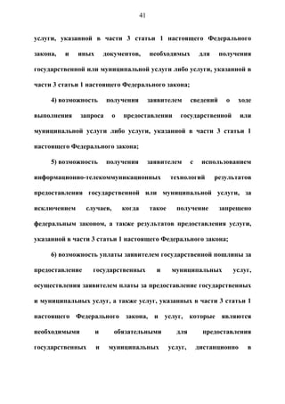 41


услуги, указанной в части 3 статьи 1 настоящего Федерального

закона,   и   иных       документов,         необходимых          для    получения

государственной или муниципальной услуги либо услуги, указанной в

части 3 статьи 1 настоящего Федерального закона;

     4) возможность      получения           заявителем       сведений     о    ходе

выполнения     запроса      о   предоставлении           государственной         или

муниципальной услуги либо услуги, указанной в части 3 статьи 1

настоящего Федерального закона;

     5) возможность      получения           заявителем       с    использованием

информационно-телекоммуникационных                   технологий         результатов

предоставления государственной или муниципальной услуги, за

исключением      случаев,       когда        такое     получение         запрещено

федеральным законом, а также результатов предоставления услуги,

указанной в части 3 статьи 1 настоящего Федерального закона;

     6) возможность уплаты заявителем государственной пошлины за

предоставление     государственных             и      муниципальных            услуг,

осуществления заявителем платы за предоставление государственных

и муниципальных услуг, а также услуг, указанных в части 3 статьи 1

настоящего Федерального закона, и услуг, которые являются

необходимыми         и      обязательными              для         предоставления

государственных      и    муниципальных              услуг,       дистанционно     в
 