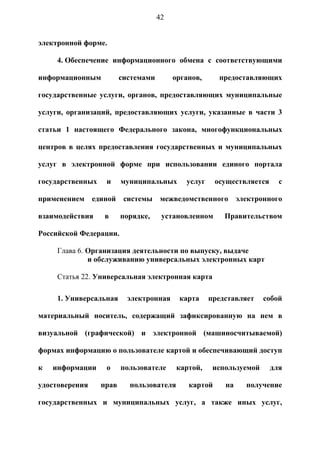 42


электронной форме.

     4. Обеспечение информационного обмена с соответствующими

информационным           системами        органов,      предоставляющих

государственные услуги, органов, предоставляющих муниципальные

услуги, организаций, предоставляющих услуги, указанные в части 3

статьи 1 настоящего Федерального закона, многофункциональных

центров в целях предоставления государственных и муниципальных

услуг в электронной форме при использовании единого портала

государственных    и     муниципальных       услуг     осуществляется     с

применением     единой    системы    межведомственного        электронного

взаимодействия     в     порядке,     установленном      Правительством

Российской Федерации.

     Глава 6. Организация деятельности по выпуску, выдаче
              и обслуживанию универсальных электронных карт

     Статья 22. Универсальная электронная карта

     1. Универсальная      электронная     карта     представляет    собой

материальный носитель, содержащий зафиксированную на нем в

визуальной (графической) и электронной (машиносчитываемой)

формах информацию о пользователе картой и обеспечивающий доступ

к   информации     о     пользователе      картой,    используемой      для

удостоверения     прав     пользователя       картой     на     получение

государственных и муниципальных услуг, а также иных услуг,
 