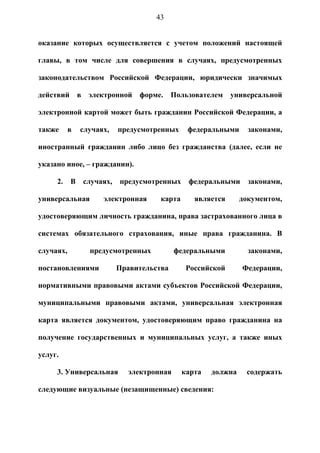43


оказание которых осуществляется с учетом положений настоящей

главы, в том числе для совершения в случаях, предусмотренных

законодательством Российской Федерации, юридически значимых

действий в электронной форме.             Пользователем универсальной

электронной картой может быть гражданин Российской Федерации, а

также      в   случаях,   предусмотренных     федеральными      законами,

иностранный гражданин либо лицо без гражданства (далее, если не

указано иное, – гражданин).

     2.    В   случаях,   предусмотренных     федеральными      законами,

универсальная        электронная     карта      является      документом,

удостоверяющим личность гражданина, права застрахованного лица в

системах обязательного страхования, иные права гражданина. В

случаях,         предусмотренных          федеральными          законами,

постановлениями           Правительства       Российской      Федерации,

нормативными правовыми актами субъектов Российской Федерации,

муниципальными правовыми актами, универсальная электронная

карта является документом, удостоверяющим право гражданина на

получение государственных и муниципальных услуг, а также иных

услуг.

     3. Универсальная       электронная      карта   должна    содержать

следующие визуальные (незащищенные) сведения:
 