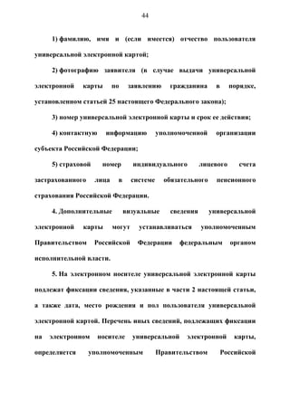 44


     1) фамилию, имя и (если имеется) отчество пользователя

универсальной электронной картой;

     2) фотографию заявителя (в случае выдачи универсальной

электронной    карты       по    заявлению      гражданина       в     порядке,

установленном статьей 25 настоящего Федерального закона);

     3) номер универсальной электронной карты и срок ее действия;

     4) контактную     информацию            уполномоченной      организации

субъекта Российской Федерации;

     5) страховой     номер        индивидуального          лицевого      счета

застрахованного     лица    в      системе     обязательного     пенсионного

страхования Российской Федерации.

     4. Дополнительные          визуальные       сведения      универсальной

электронной    карты       могут     устанавливаться        уполномоченным

Правительством      Российской      Федерации      федеральным         органом

исполнительной власти.

     5. На электронном носителе универсальной электронной карты

подлежат фиксации сведения, указанные в части 2 настоящей статьи,

а также дата, место рождения и пол пользователя универсальной

электронной картой. Перечень иных сведений, подлежащих фиксации

на   электронном     носителе      универсальной     электронной        карты,

определяется      уполномоченным             Правительством          Российской
 