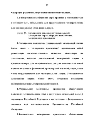 45


Федерации федеральным органом исполнительной власти.

     6. Универсальная электронная карта хранится у ее пользователя

и не может быть использована для предоставления государственных

или муниципальных услуг другим лицам.

     Статья 23. Электронное приложение универсальной
                электронной карты. Порядок подключения
                электронного приложения

     1. Электронное приложение универсальной электронной карты

(далее   также      –   электронное   приложение)      представляет    собой

уникальную       последовательность        символов,      записанную     на

электронном      носителе     универсальной    электронной      карты     и

предназначенную для авторизованного доступа пользователя такой

карты к получению финансовой, транспортной или иной услуги, в том

числе государственной или муниципальной услуги. Универсальная

электронная      картой      может     иметь    несколько      независимо

функционирующих электронных приложений.

     2. Федеральные         электронные     приложения       обеспечивают

получение государственных услуг и услуг иных организаций на всей

территории Российской Федерации в соответствии с федеральными

законами      или       постановлениями     Правительства      Российской

Федерации.

     3. Региональные        электронные     приложения       обеспечивают
 