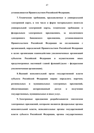 47


устанавливается Правительством Российской Федерации.

     7. Технические требования, предъявляемые к универсальной

электронной карте, в том числе к форме материального носителя

универсальной    электронной      карты,   технические          требования   к

федеральным      электронным       приложениям,        за        исключением

электронного      банковского        приложения,        устанавливаются

Правительством       Российской    Федерации      по    согласованию         с

организацией, определяемой Правительством Российской Федерации

в целях организации взаимодействия уполномоченных организаций

субъектов    Российской     Федерации       и     осуществления         иных

предусмотренных настоящей главой функций (далее - федеральная

уполномоченная организация).

     8. Высший    исполнительной        орган   государственной        власти

субъекта    Российской    Федерации      вправе   определить         перечень

региональных     и     муниципальных       электронных           приложений,

обеспечивающих        авторизованный        доступ          к      получению

государственных, муниципальных и иных услуг.

     9. Электронные      приложения      разрабатываются          эмитентами

электронных приложений, которыми являются федеральные органы

исполнительной власти, исполнительные органы государственной

власти субъекта Российской Федерации, органы государственных
 