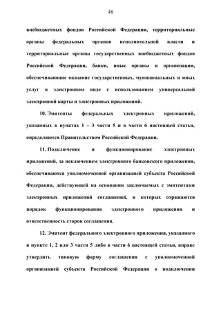 48


внебюджетных фондов Российской Федерации, территориальные

органы        федеральных      органов        исполнительной        власти   и

территориальные органы государственных внебюджетных фондов

Российской      Федерации,     банки,        иные   органы    и    организации,

обеспечивающие оказание государственных, муниципальных и иных

услуг     в   электронном     виде   с       использованием       универсальной

электронной карты и электронных приложений.

        10. Эмитенты      федеральных           электронных        приложений,

указанных в пунктах 1 – 3 части 5 и в части 6 настоящей статьи,

определяются Правительством Российской Федерации.

        11. Подключение       и      функционирование              электронных

приложений, за исключением электронного банковского приложения,

обеспечиваются уполномоченной организацией субъекта Российской

Федерации, действующей на основании заключаемых с эмитентами

электронных      приложений       соглашений,       в   которых     отражаются

порядок        функционирования          электронного        приложения      и

ответственность сторон соглашения.

        12. Эмитент федерального электронного приложения, указанного

в пункте 1, 2 или 3 части 5 либо в части 6 настоящей статьи, вправе

утвердить       типовую      форму       соглашения      с    уполномоченной

организацией      субъекта    Российской        Федерации     о    подключении
 