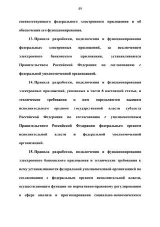 49


соответствующего федерального электронного приложения и об

обеспечении его функционирования.

     13. Правила разработки, подключения и функционирования

федеральных       электронных           приложений,        за      исключением

электронного       банковского           приложения,            устанавливаются

Правительством      Российской         Федерации      по    согласованию      с

федеральной уполномоченной организацией.

     14. Правила разработки, подключения и функционирования

электронных приложений, указанных в части 8 настоящей статьи, и

технические      требования        к         ним   определяются        высшим

исполнительным       органом       государственной         власти      субъекта

Российской      Федерации     по       согласованию    с        уполномоченным

Правительством      Российской         Федерации     федеральным       органом

исполнительной       власти        и         федеральной        уполномоченной

организацией.

     15. Правила разработки, подключения и функционирования

электронного банковского приложения и технические требования к

нему устанавливаются федеральной уполномоченной организацией по

согласованию с федеральным органом исполнительной власти,

осуществляющим функции по нормативно-правовому регулированию

в сфере анализа и прогнозирования социально-экономического
 
