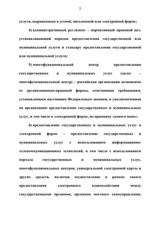 5


услуги, выраженным в устной, письменной или электронной форме;

     4) административный регламент – нормативный правовой акт,

устанавливающий порядок предоставления государственной или

муниципальной услуги и стандарт предоставления государственной

или муниципальной услуги;

     5) многофункциональный                     центр           предоставления

государственных       и          муниципальных          услуг      (далее    –

многофункциональный центр) – российская организация независимо

от   организационно-правовой          формы,      отвечающая      требованиям,

установленным настоящим Федеральным законом, и уполномоченная

на организацию предоставления государственных и муниципальных

услуг, в том числе в электронной форме, по принципу «одного окна»;

     6) предоставление государственных и муниципальных услуг в

электронной      форме       –    предоставление        государственных     и

муниципальных        услуг        с    использованием        информационно-

телекоммуникационных технологий, в том числе с использованием

портала       государственных               и     муниципальных         услуг,

многофункциональных центров, универсальной электронной карты и

других    средств,   включая          осуществление      в   рамках     такого

предоставления        электронного               взаимодействия         между

государственными органами, органами местного самоуправления,
 