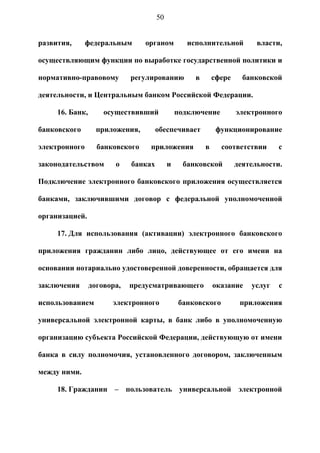 50


развития,      федеральным       органом          исполнительной          власти,

осуществляющим функции по выработке государственной политики и

нормативно-правовому         регулированию          в       сфере     банковской

деятельности, и Центральным банком Российской Федерации.

     16. Банк,       осуществивший             подключение          электронного

банковского        приложения,        обеспечивает           функционирование

электронного       банковского    приложения            в     соответствии      с

законодательством       о    банках        и     банковской         деятельности.

Подключение электронного банковского приложения осуществляется

банками, заключившими договор с федеральной уполномоченной

организацией.

     17. Для использования (активации) электронного банковского

приложения гражданин либо лицо, действующее от его имени на

основании нотариально удостоверенной доверенности, обращается для

заключения       договора,   предусматривающего             оказание    услуг   с

использованием         электронного            банковского           приложения

универсальной электронной карты, в банк либо в уполномоченную

организацию субъекта Российской Федерации, действующую от имени

банка в силу полномочия, установленного договором, заключенным

между ними.

     18. Гражданин – пользователь универсальной электронной
 