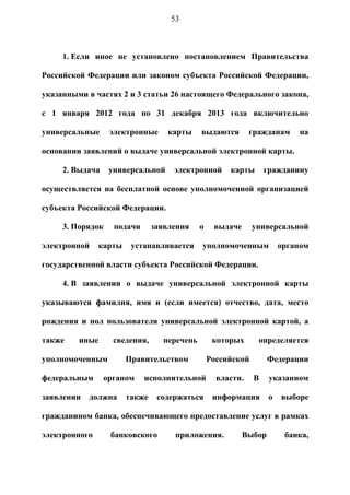 53



     1. Если иное не установлено постановлением Правительства

Российской Федерации или законом субъекта Российской Федерации,

указанными в частях 2 и 3 статьи 26 настоящего Федерального закона,

c 1 января 2012 года по 31 декабря 2013 года включительно

универсальные     электронные      карты    выдаются        гражданам     на

основании заявлений о выдаче универсальной электронной карты.

     2. Выдача    универсальной     электронной      карты       гражданину

осуществляется на бесплатной основе уполномоченной организацией

субъекта Российской Федерации.

     3. Порядок    подачи      заявления    о    выдаче      универсальной

электронной    карты    устанавливается     уполномоченным            органом

государственной власти субъекта Российской Федерации.

     4. В заявлении о выдаче универсальной электронной карты

указываются фамилия, имя и (если имеется) отчество, дата, место

рождения и пол пользователя универсальной электронной картой, а

также    иные      сведения,     перечень        которых      определяется

уполномоченным         Правительством           Российской        Федерации

федеральным      органом    исполнительной        власти.    В    указанном

заявлении   должна     также    содержаться      информация       о   выборе

гражданином банка, обеспечивающего предоставление услуг в рамках

электронного      банковского       приложения.           Выбор        банка,
 