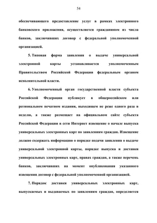 54


обеспечивающего предоставление услуг в рамках электронного

банковского приложения, осуществляется гражданином из числа

банков,   заключивших       договор    с   федеральной        уполномоченной

организацией.

     5. Типовая    форма      заявления      о       выдаче    универсальной

электронной        карты         устанавливается              уполномоченным

Правительством     Российской      Федерации         федеральным     органом

исполнительной власти.

     6. Уполномоченный орган государственной власти субъекта

Российской      Федерации     публикует          в    общероссийском     или

региональном печатном издании, выходящем не реже одного раза в

неделю, а также размещает на официальном сайте субъекта

Российской Федерации в сети Интернет извещение о начале выпуска

универсальных электронных карт по заявлениям граждан. Извещение

должно содержать информацию о порядке подачи заявления о выдаче

универсальной электронной карты, порядке выпуска и доставки

универсальных электронных карт, правах граждан, а также перечень

банков,   заключивших       на   момент      опубликования         указанного

извещения договор с федеральной уполномоченной организацией.

     7. Порядок    доставки      универсальных          электронных     карт,

выпускаемых и выдаваемых по заявлениям граждан, определяется
 