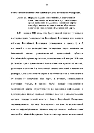 55


нормативными правовыми актами субъекта Российской Федерации.

     Статья 26. Порядок выдачи универсальных электронных
                карт гражданам, не подавшим в установленные
                сроки заявлений о выдаче им указанной карты
                и не обратившимся с заявлениями об отказе от
                получения универсальной электронной карты

     1. С 1 января 2014 года, если более ранний срок не установлен

постановлением Правительства Российской Федерации или законом

субъекта Российской Федерации, указанными в частях 2 и 3

настоящей статьи, универсальная электронная карта выдается на

бесплатной    основе    уполномоченной         организацией   субъекта

Российской Федерации гражданам, не подавшим до 1 января 2014 года

(или иного срока, установленного нормативными правовыми актами,

указанными в частях 2 и 3 настоящей статьи) заявлений о выдаче им

универсальной электронной карты и не обратившимся с заявлениями

об отказе от получения этой карты в порядке, установленном

настоящей    статьей.   В   данном    случае   выпуск   универсальной

электронной карты осуществляется на основании информации о

персональных данных граждан, которая имеется у исполнительных

органов государственной власти субъекта Российской Федерации,

территориальных органов федеральных органов исполнительной

власти, территориальных органов государственных внебюджетных

фондов Российской Федерации. Федеральные органы исполнительной
 