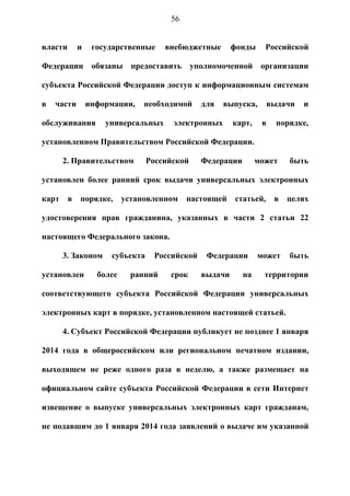 56


власти       и    государственные     внебюджетные      фонды     Российской

Федерации обязаны предоставить уполномоченной организации

субъекта Российской Федерации доступ к информационным системам

в   части        информации,    необходимой    для   выпуска,        выдачи   и

обслуживания         универсальных     электронных      карт,    в     порядке,

установленном Правительством Российской Федерации.

       2. Правительством         Российской    Федерации        может     быть

установлен более ранний срок выдачи универсальных электронных

карт     в   порядке,      установленном    настоящей   статьей,      в   целях

удостоверения прав гражданина, указанных в части 2 статьи 22

настоящего Федерального закона.

       3. Законом     субъекта    Российской    Федерации       может     быть

установлен         более     ранний    срок    выдачи      на     территории

соответствующего субъекта Российской Федерации универсальных

электронных карт в порядке, установленном настоящей статьей.

       4. Субъект Российской Федерации публикует не позднее 1 января

2014 года в общероссийском или региональном печатном издании,

выходящем не реже одного раза в неделю, а также размещает на

официальном сайте субъекта Российской Федерации в сети Интернет

извещение о выпуске универсальных электронных карт гражданам,

не подавшим до 1 января 2014 года заявлений о выдаче им указанной
 