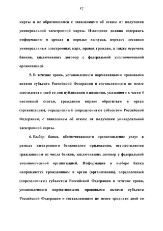 57


карты и не обратившимся с заявлениями об отказе от получения

универсальной электронной карты. Извещение должно содержать

информацию о сроках и порядке выпуска, порядке доставки

универсальных электронных карт, правах граждан, а также перечень

банков,   заключивших     договор    с    федеральной     уполномоченной

организацией.

     5. В течение срока, установленного нормативными правовыми

актами субъекта Российской Федерации и составляющего не менее

шестидесяти дней со дня публикации извещения, указанного в части 4

настоящей    статьи,     гражданин       вправе   обратиться   в   орган

(организацию), определенный (определенную) субъектом Российской

Федерации, с заявлением об отказе от получения универсальной

электронной карты.

     6. Выбор банка, обеспечивающего предоставление услуг в

рамках    электронного    банковского      приложения,    осуществляется

гражданином из числа банков, заключивших договор с федеральной

уполномоченной    организацией.      Информация       о   выборе   банка

направляется гражданином в орган (организацию), определенный

(определенную) субъектом Российской Федерации в течение срока,

установленного    нормативными           правовыми    актами    субъекта

Российской Федерации и составляющего не менее тридцати дней со
 