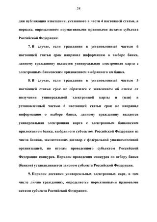 58


дня публикации извещения, указанного в части 4 настоящей статьи, в

порядке, определенном нормативными правовыми актами субъекта

Российской Федерации.

     7. В случае, если гражданин в установленный частью 6

настоящей статьи срок направил информацию о выборе банка,

данному гражданину выдается универсальная электронная карта с

электронным банковским приложением выбранного им банка.

     8. В случае, если гражданин в установленный частью 5

настоящей статьи срок не обратился с заявлением об отказе от

получения    универсальной        электронной       карты       и     (или)   в

установленный частью 6 настоящей статьи срок не направил

информацию      о    выборе   банка,      данному   гражданину        выдается

универсальная       электронная    карта    с   электронным         банковским

приложением банка, выбранного субъектом Российской Федерации из

числа банков, заключивших договор с федеральной уполномоченной

организацией,       по   итогам   проведенного      субъектом       Российской

Федерации конкурса. Порядок проведения конкурса по отбору банка

(банков) устанавливается законом субъекта Российской Федерации.

     9. Порядок доставки универсальных электронных карт, в том

числе лично гражданину, определяется нормативными правовыми

актами субъекта Российской Федерации.
 