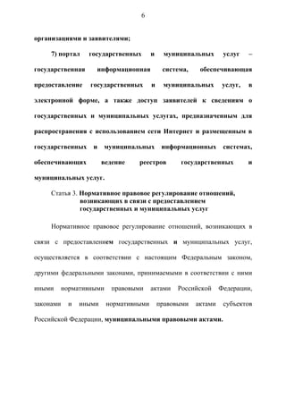 6


организациями и заявителями;

     7) портал     государственных       и    муниципальных        услуг    –

государственная      информационная           система,    обеспечивающая

предоставление     государственных       и    муниципальных        услуг,   в

электронной форме, а также доступ заявителей к сведениям о

государственных и муниципальных услугах, предназначенным для

распространения с использованием сети Интернет и размещенным в

государственных     и    муниципальных        информационных       системах,

обеспечивающих           ведение   реестров        государственных          и

муниципальных услуг.

     Статья 3. Нормативное правовое регулирование отношений,
               возникающих в связи с предоставлением
               государственных и муниципальных услуг

     Нормативное правовое регулирование отношений, возникающих в

связи с предоставлением государственных и муниципальных услуг,

осуществляется в соответствии с настоящим Федеральным законом,

другими федеральными законами, принимаемыми в соответствии с ними

иными      нормативными     правовыми    актами    Российской     Федерации,

законами     и   иными    нормативными       правовыми   актами    субъектов

Российской Федерации, муниципальными правовыми актами.
 