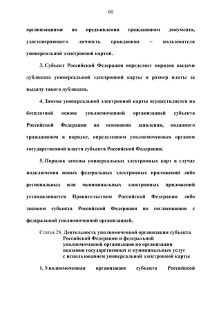 60


организациями      по     предъявлении       гражданином          документа,

удостоверяющего         личность      гражданина         –      пользователя

универсальной электронной картой.

     3. Субъект Российской Федерации определяет порядок выдачи

дубликата универсальной электронной карты и размер платы за

выдачу такого дубликата.

     4. Замена универсальной электронной карты осуществляется на

бесплатной     основе     уполномоченной         организацией       субъекта

Российской     Федерации     на      основании    заявления,       поданного

гражданином в порядке, определенном уполномоченным органом

государственной власти субъекта Российской Федерации.

     5. Порядок замены универсальных электронных карт в случае

подключения новых федеральных электронных приложений либо

региональных      или    муниципальных       электронных         приложений

устанавливается    Правительством         Российской     Федерации     либо

законом   субъекта      Российской    Федерации     по       согласованию   с

федеральной уполномоченной организацией.

     Статья 28. Деятельность уполномоченной организации субъекта
               Российской Федерации и федеральной
               уполномоченной организации по организации
               оказания государственных и муниципальных услуг
               с использованием универсальной электронной карты

     1. Уполномоченная        организация         субъекта       Российской
 