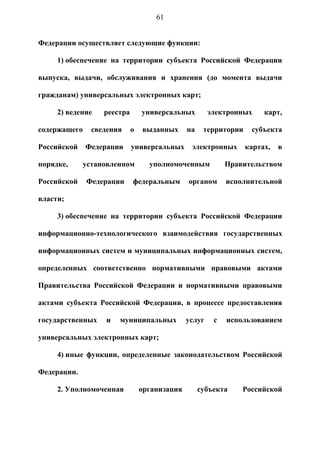 61


Федерации осуществляет следующие функции:

     1) обеспечение на территории субъекта Российской Федерации

выпуска, выдачи, обслуживания и хранения (до момента выдачи

гражданам) универсальных электронных карт;

     2) ведение    реестра       универсальных         электронных     карт,

содержащего     сведения     о   выданных      на    территории    субъекта

Российской    Федерации      универсальных      электронных       картах,   в

порядке,      установленном        уполномоченным           Правительством

Российской    Федерации      федеральным       органом      исполнительной

власти;

     3) обеспечение на территории субъекта Российской Федерации

информационно-технологического взаимодействия государственных

информационных систем и муниципальных информационных систем,

определенных соответственно нормативными правовыми актами

Правительства Российской Федерации и нормативными правовыми

актами субъекта Российской Федерации, в процессе предоставления

государственных    и   муниципальных           услуг    с   использованием

универсальных электронных карт;

     4) иные функции, определенные законодательством Российской

Федерации.

     2. Уполномоченная           организация        субъекта    Российской
 