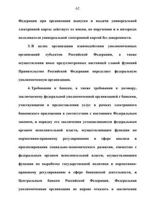 62


Федерации при организации выпуска и выдачи универсальной

электронной карты действует от имени, по поручению и в интересах

пользователя универсальной электронной картой без доверенности.

     3. В   целях     организации   взаимодействия    уполномоченных

организаций     субъектов      Российской     Федерации,     а   также

осуществления иных предусмотренных настоящей главой функций

Правительство    Российской     Федерации     определяет   федеральную

уполномоченную организацию.

     4. Требования к банкам, а также требования к договору,

заключаемому федеральной уполномоченной организацией с банками,

участвующими в предоставлении услуг в рамках электронного

банковского приложения в соответствии с настоящим Федеральным

законом, и порядку его заключения устанавливаются федеральным

органом исполнительной власти, осуществляющим функции по

нормативно-правовому         регулированию     в   сфере   анализа   и

прогнозирования социально-экономического развития, совместно с

федеральным органом исполнительной власти, осуществляющим

функции по выработке государственной политики и нормативно-

правовому регулированию в сфере банковской деятельности, и

Центральным         банком    Российской     Федерации.    Федеральная

уполномоченная организация не вправе отказать в заключении
 