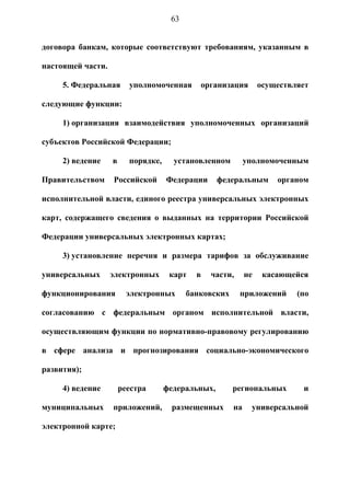 63


договора банкам, которые соответствуют требованиям, указанным в

настоящей части.

     5. Федеральная      уполномоченная      организация         осуществляет

следующие функции:

     1) организация взаимодействия уполномоченных организаций

субъектов Российской Федерации;

     2) ведение    в     порядке,     установленном         уполномоченным

Правительством     Российской       Федерации      федеральным       органом

исполнительной власти, единого реестра универсальных электронных

карт, содержащего сведения о выданных на территории Российской

Федерации универсальных электронных картах;

     3) установление перечня и размера тарифов за обслуживание

универсальных      электронных       карт   в   части,      не    касающейся

функционирования         электронных      банковских     приложений       (по

согласованию с федеральным органом исполнительной власти,

осуществляющим функции по нормативно-правовому регулированию

в сфере анализа и прогнозирования социально-экономического

развития);

     4) ведение        реестра      федеральных,       региональных        и

муниципальных      приложений,       размещенных       на    универсальной

электронной карте;
 