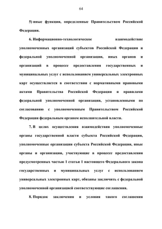 64


     5) иные функции, определенные Правительством Российской

Федерации.

     6. Информационно-технологическое                    взаимодействие

уполномоченных организаций субъектов Российской Федерации и

федеральной    уполномоченной       организации,     иных    органов   и

организаций    в      процессе   предоставления     государственных    и

муниципальных услуг с использованием универсальных электронных

карт осуществляется в соответствии с нормативными правовыми

актами   Правительства       Российской    Федерации     и   правилами

федеральной    уполномоченной      организации,     установленными     по

согласованию      с   уполномоченным      Правительством     Российской

Федерации федеральным органом исполнительной власти.

     7. В целях осуществления взаимодействия уполномоченные

органы государственной власти субъекта Российской Федерации,

уполномоченные организации субъекта Российской Федерации, иные

органы и организации, участвующие в процессе предоставления

предусмотренных частью 1 статьи 1 настоящего Федерального закона

государственных       и   муниципальных     услуг    с   использованием

универсальных электронных карт, обязаны заключить с федеральной

уполномоченной организацией соответствующие соглашения.

     8. Порядок       заключения   и    условия     такого   соглашения
 