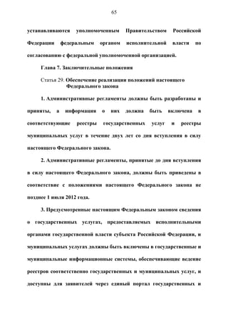 65


устанавливаются      уполномоченным      Правительством    Российской

Федерации       федеральным    органом   исполнительной    власти    по

согласованию с федеральной уполномоченной организацией.

     Глава 7. Заключительные положения

     Статья 29. Обеспечение реализации положений настоящего
                Федерального закона

     1. Административные регламенты должны быть разработаны и

приняты,    а    информация    о   них   должна   быть    включена    в

соответствующие      реестры    государственных   услуг    и   реестры

муниципальных услуг в течение двух лет со дня вступления в силу

настоящего Федерального закона.

     2. Административные регламенты, принятые до дня вступления

в силу настоящего Федерального закона, должны быть приведены в

соответствие с положениями настоящего Федерального закона не

позднее 1 июля 2012 года.

     3. Предусмотренные настоящим Федеральным законом сведения

о государственных услугах, предоставляемых исполнительными

органами государственной власти субъекта Российской Федерации, и

муниципальных услугах должны быть включены в государственные и

муниципальные информационные системы, обеспечивающие ведение

реестров соответственно государственных и муниципальных услуг, и

доступны для заявителей через единый портал государственных и
 