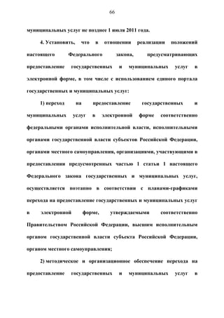66


муниципальных услуг не позднее 1 июля 2011 года.

     4. Установить,    что        в   отношении        реализации   положений

настоящего        Федерального               закона,      предусматривающих

предоставление    государственных             и   муниципальных      услуг   в

электронной форме, в том числе с использованием единого портала

государственных и муниципальных услуг:

     1) переход       на      предоставление            государственных      и

муниципальных      услуг      в       электронной      форме   соответственно

федеральными органами исполнительной власти, исполнительными

органами государственной власти субъектов Российской Федерации,

органами местного самоуправления, организациями, участвующими в

предоставлении предусмотренных частью 1 статьи 1 настоящего

Федерального закона государственных и муниципальных услуг,

осуществляется поэтапно в соответствии с планами-графиками

перехода на предоставление государственных и муниципальных услуг

в    электронной           форме,        утверждаемыми         соответственно

Правительством Российской Федерации, высшим исполнительным

органом государственной власти субъекта Российской Федерации,

органом местного самоуправления;

     2) методическое и организационное обеспечение перехода на

предоставление    государственных             и   муниципальных      услуг   в
 