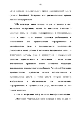 68


актом высшего исполнительного органа государственной власти

субъекта Российской Федерации или уполномоченным органом

местного самоуправления.

     7. По истечении шести месяцев со дня вступления в силу

настоящего    Федерального           закона     не   допускается     взимание    с

заявителя платы за оказание государственных и муниципальных

услуг,   а   также    услуг,     которые         являются      необходимыми     и

обязательными         для       предоставления             государственных      и

муниципальных         услуг      и        предоставляются          организациями,

указанными в части 2 статьи 1 настоящего Федерального закона, за

исключением случаев,           когда в соответствии с              федеральными

законами,    принимаемыми             в    соответствии        с   ними     иными

нормативными         правовыми            актами     Российской         Федерации,

нормативными правовыми актами субъектов Российской Федерации,

муниципальными            правовыми            актами      государственные      и

муниципальные        услуги,     а    также      услуги,      которые     являются

необходимыми          и        обязательными            для        предоставления

государственных и муниципальных услуг, оказываются за счет

средств заявителя.

     Статья 30. Вступление в силу настоящего Федерального закона

     1. Настоящий Федеральный закон вступает в силу со дня его
 