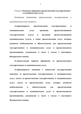 7


     Статья 4. Основные принципы предоставления государственных
               и муниципальных услуг

     Основными     принципами       предоставления          государственных   и

муниципальных услуг являются:

     1) правомерность       предоставления               государственных      и

муниципальных           услуг       органами,               предоставляющими

государственные        услуги   и        органами,          предоставляющими

муниципальные услуги, а также предоставления услуг, которые

являются необходимыми и обязательными для предоставления

государственных    и     муниципальных           услуг    и    предоставляются

организациями,    указанными    в        части    2    статьи    1   настоящего

Федерального закона;

     2) заявительный      порядок    обращения            за   предоставлением

государственных и муниципальных услуг;

     3) правомерность     взимания        с   заявителей        государственной

пошлины за предоставление государственных и муниципальных

услуг, платы за предоставление государственных и муниципальных

услуг,   платы    за    предоставление        услуг,      которые     являются

необходимыми       и       обязательными              для       предоставления

государственных    и     муниципальных           услуг    и    предоставляются

организациями,    указанными    в        части    2    статьи    1   настоящего

Федерального закона;
 