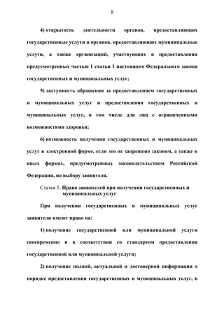 8


       4) открытость     деятельности      органов,   предоставляющих

государственные услуги и органов, предоставляющих муниципальные

услуги, а также организаций, участвующих в предоставлении

предусмотренных частью 1 статьи 1 настоящего Федерального закона

государственных и муниципальных услуг;

       5) доступность обращения за предоставлением государственных

и муниципальных услуг и предоставления государственных и

муниципальных услуг, в том числе для лиц с ограниченными

возможностями здоровья;

       6) возможность получения государственных и муниципальных

услуг в электронной форме, если это не запрещено законом, а также в

иных    формах,   предусмотренных        законодательством   Российской

Федерации, по выбору заявителя.

       Статья 5. Права заявителей при получении государственных и
                 муниципальных услуг

       При получении государственных и муниципальных услуг

заявители имеют право на:

       1) получение    государственной    или   муниципальной    услуги

своевременно и в соответствии со стандартом предоставления

государственной или муниципальной услуги;

       2) получение полной, актуальной и достоверной информации о

порядке предоставления государственных и муниципальных услуг, в
 