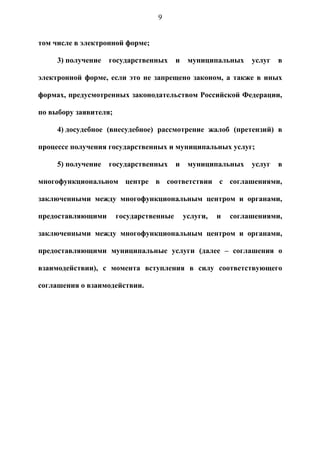 9


том числе в электронной форме;

     3) получение   государственных      и    муниципальных     услуг   в

электронной форме, если это не запрещено законом, а также в иных

формах, предусмотренных законодательством Российской Федерации,

по выбору заявителя;

     4) досудебное (внесудебное) рассмотрение жалоб (претензий) в

процессе получения государственных и муниципальных услуг;

     5) получение   государственных      и    муниципальных     услуг   в

многофункциональном центре в соответствии с соглашениями,

заключенными между многофункциональным центром и органами,

предоставляющими       государственные       услуги,   и   соглашениями,

заключенными между многофункциональным центром и органами,

предоставляющими муниципальные услуги (далее – соглашения о

взаимодействии), с момента вступления в силу соответствующего

соглашения о взаимодействии.
 