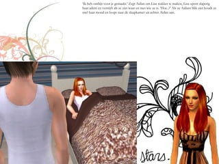 ‘Ik heb ontbijt voor je gemaakt.’ Zegt Aidan om Lisa wakker te maken, Lisa opent slaperig
haar adem en verstijft als ze ziet waar en met wie ze is. ‘Hoe..?’ Als ze Aidans blik ziet houdt ze
snel haar mond en loopt naar de slaapkamer uit achter Aidan aan.
 