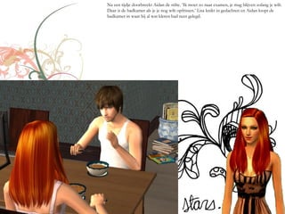 Na een tijdje doorbreekt Aidan de stilte. ‘Ik moet zo naar examen, je mag blijven zolang je wilt.
Daar is de badkamer als je je nog wilt opfrissen.’ Lisa knikt in gedachten en Aidan loopt de
badkamer in waar hij al wat kleren had neer gelegd.
 