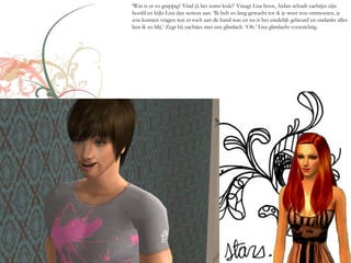 ‘Wat is er zo grappig? Vind jij het soms leuk?’ Vraagt Lisa boos, Aidan schudt zachtjes zijn
hoofd en kijkt Lisa dan serieus aan. ‘Ik heb zo lang gewacht tot ik je weer zou ontmoeten, je
zou kunnen vragen wat er toch aan de hand was en nu is het eindelijk gebeurd en ondanks alles
ben ik zo blij.’ Zegt hij zachtjes met een glimlach. ‘Oh.’ Lisa glimlacht voorzichtig.
 