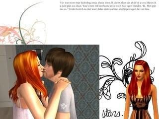 ‘Het was nooit mijn bedoeling om je pijn te doen. Ik dacht alleen dat als ik bij je zou blijven ik
je juist pijn zou doen.’ Lisa’s stem trilt een beetje en ze voelt haar ogen branden. ‘Ik.. Het spijt
me zo..’ Verder komt Lisa niet want Aidan drukt zachtjes zijn lippen tegen die van Lisa.
 