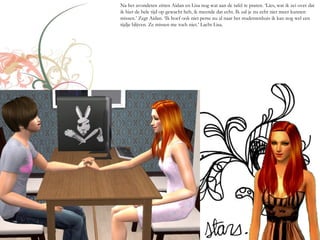 Na het avondeten zitten Aidan en Lisa nog wat aan de tafel te praten. ‘Lies, wat ik zei over dat
ik hier de hele tijd op gewacht heb, ik meende dat echt. Ik zal je nu echt niet meer kunnen
missen.’ Zegt Aidan. ‘Ik hoef ook niet perse nu al naar het studentenhuis ik kan nog wel een
tijdje blijven. Ze missen me toch niet.’ Lacht Lisa.
 