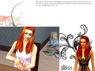 ‘Ben je gek?’ Lacht Lisa en voorzichtig pakt ze de ring uit het doosje. ‘Ik wil niets liever.. Je
bent niet de enige die heeft gedroomd de laatste tijd.’ Bewonderend kijkt Lisa naar de ring en
met een brede glimlach staat ze op.
 