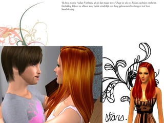 ‘Ik hou van je Aidan Verbreij, als je dat maar weet.’ Zegt ze als ze Aidan zachtjes omhelst.
Gelukkig kijken ze elkaar aan, beide eindelijk een lang gekoesterd verlangen tot hun
beschikking
 