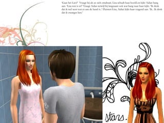 ‘Gaat het Lies?’ Vraagt hij als ze zich omdraait. Lisa schudt haar hoofd en kijkt Aidan bang
aan. ‘Lisa wat is er?’ Vraagt Aidan terwijl hij langzaam ook wat bang naar haar kijkt. ‘Ik denk
dat ik wel weet wat er aan de hand is..’ Fluistert Lisa, Aidan kijkt haar vragend aan. ‘Ik.. Ik denk
dat ik zwanger ben.’
 