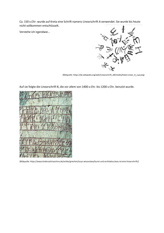 Ca. 150 v.Chr. wurde auf Kreta eine Schrift namens Linearschrift A verwendet. Sie wurde bis heute
nicht vollkommen entschlüsselt.
Verstehe ich irgendwie…
(Bildquelle: https://de.wikipedia.org/wiki/Linearschrift_A#/media/Datei:Linear_A_cup.png)
Auf sie folgte die Linearschrift B, die vor allem von 1400 v.Chr. bis 1200 v.Chr. benutzt wurde.
(Bildquelle: https://www.kinderzeitmaschine.de/antike/griechen/lucys-wissensbox/kunst-und-architektur/was-ist-eine-linearschrift/)
 