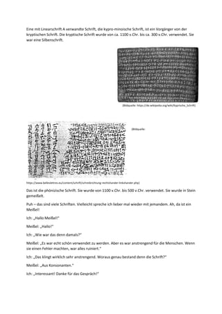 Eine mit Linearschrift A verwandte Schrift, die kypro-minoische Schrift, ist ein Vorgänger von der
kryptischen Schrift. Die kryptische Schrift wurde von ca. 1100 v.Chr. bis ca. 300 v.Chr. verwendet. Sie
war eine Silbenschrift.
(Bildquelle: https://de.wikipedia.org/wiki/Kyprische_Schrift)
(Bildquelle:
https://www.belleslettres.eu/content/schrift/schreibrichtung-rechtshander-linkshander.php)
Das ist die phönizische Schrift. Sie wurde von 1100 v.Chr. bis 500 v.Chr. verwendet. Sie wurde in Stein
gemeißelt.
Puh – das sind viele Schriften. Vielleicht spreche ich lieber mal wieder mit jemandem. Ah, da ist ein
Meißel!
Ich: „Hallo Meißel!“
Meißel: „Hallo!“
Ich: „Wie war das denn damals?“
Meißel: „Es war echt schön verwendet zu werden. Aber es war anstrengend für die Menschen. Wenn
sie einen Fehler machten, war alles ruiniert.“
Ich: „Das klingt wirklich sehr anstrengend. Woraus genau bestand denn die Schrift?“
Meißel: „Aus Konsonanten.“
Ich: „Interessant! Danke für das Gespräch!“
 