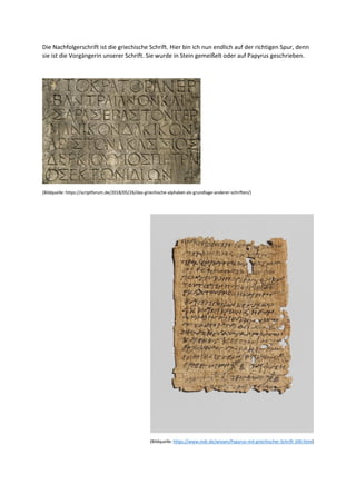 Die Nachfolgerschrift ist die griechische Schrift. Hier bin ich nun endlich auf der richtigen Spur, denn
sie ist die Vorgängerin unserer Schrift. Sie wurde in Stein gemeißelt oder auf Papyrus geschrieben.
(Bildquelle: https://scriptforum.de/2018/05/26/das-griechische-alphabet-als-grundlage-anderer-schriften/)
(Bildquelle: https://www.mdr.de/wissen/Papyrus-mit-griechischer-Schrift-100.html)
 