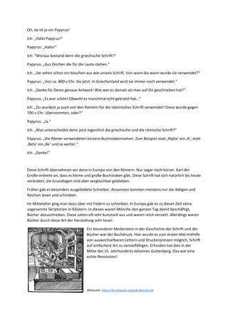 Oh, da ist ja ein Papyrus!
Ich: „Hallo Papyrus!“
Papyrus: „Hallo!“
Ich: “Woraus bestand denn die griechische Schrift?“
Papyrus: „Aus Zeichen die für die Laute stehen.“
Ich: „Sie sehen schon ein bisschen aus wie unsere Schrift. Von wann bis wann wurde sie verwendet?“
Papyrus: „Von ca. 800 v.Chr. bis jetzt. In Griechenland wird sie immer noch verwendet.“
Ich: „Danke für Deine genaue Antwort! Wie war es damals als man auf Dir geschrieben hat?“
Papyrus: „Es war schön! Obwohl es manchmal echt gekratzt hat…“
Ich: „Du wurdest ja auch von den Römern für die lateinisches Schrift verwendet! Diese wurde gegen
700 v.Chr. übernommen, oder?“
Papyrus: „Ja.“
Ich: „Was unterscheidet denn jetzt eigentlich die griechische und die römische Schrift?“
Papyrus: „Die Römer verwendeten kürzere Buchstabennamen. Zum Beispiel statt ‚Alpha‘ ein ‚A‘, statt
‚Beta‘ ein ‚Be‘ und so weiter.“
Ich: „Danke!“
Diese Schrift übernahmen wir dann in Europa von den Römern. Nur sogar noch kürzer. Karl der
Große ordnete an, dass es kleine und große Buchstaben gibt. Diese Schrift hat sich natürlich bis heute
verändert, die Grundlagen sind aber vergleichbar geblieben.
Früher gab es besonders ausgebildete Schreiber. Ansonsten konnten meistens nur die Adligen und
Reichen lesen und schreiben.
Im Mittelalter ging man dazu über mit Federn zu schreiben. In Europa gab es zu dieser Zeit extra
sogenannte Skriptorien in Klöstern. In diesen waren Mönche den ganzen Tag damit beschäftigt,
Bücher abzuschreiben. Diese sahen oft sehr kunstvoll aus und waren reich verziert. Allerdings waren
Bücher durch diese Art der Herstellung sehr teuer.
Ein besonderer Meilenstein in der Geschichte der Schrift und der
Bücher war der Buchdruck. Hier wurde es zum ersten Mal mithilfe
von auswechselbaren Lettern und Druckerpressen möglich, Schrift
auf einfachere Art zu vervielfältigen. Erfunden hat dies in der
Mitte des 15. Jahrhunderts Johannes Guttenberg. Das war eine
echte Revolution!
(Bildquelle: https://de.wikipedia.org/wiki/Buchdruck)
 