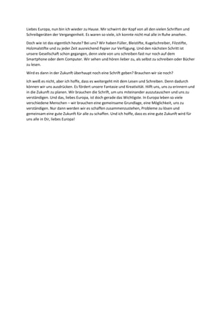 Liebes Europa, nun bin ich wieder zu Hause. Mir schwirrt der Kopf von all den vielen Schriften und
Schreibgeräten der Vergangenheit. Es waren so viele, ich konnte nicht mal alle in Ruhe ansehen.
Doch wie ist das eigentlich heute? Bei uns? Wir haben Füller, Bleistifte, Kugelschreiber, Filzstifte,
Holzmalstifte und zu jeder Zeit ausreichend Papier zur Verfügung. Und den nächsten Schritt ist
unsere Gesellschaft schon gegangen, denn viele von uns schreiben fast nur noch auf dem
Smartphone oder dem Computer. Wir sehen und hören lieber zu, als selbst zu schreiben oder Bücher
zu lesen.
Wird es dann in der Zukunft überhaupt noch eine Schrift geben? Brauchen wir sie noch?
Ich weiß es nicht, aber ich hoffe, dass es weitergeht mit dem Lesen und Schreiben. Denn dadurch
können wir uns ausdrücken. Es fördert unsere Fantasie und Kreativität. Hilft uns, uns zu erinnern und
in die Zukunft zu planen. Wir brauchen die Schrift, um uns miteinander auszutauschen und uns zu
verständigen. Und das, liebes Europa, ist doch gerade das Wichtigste. In Europa leben so viele
verschiedene Menschen – wir brauchen eine gemeinsame Grundlage, eine Möglichkeit, uns zu
verständigen. Nur dann werden wir es schaffen zusammenzustehen, Probleme zu lösen und
gemeinsam eine gute Zukunft für alle zu schaffen. Und ich hoffe, dass es eine gute Zukunft wird für
uns alle in Dir, liebes Europa!
 