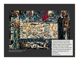 “There	
  have	
  been	
  innumerable	
  
                                                                       aVempts	
  to	
  decode	
  these	
  early	
  
                                                                       Pollock	
  images	
  in	
  terms	
  of	
  speciﬁc	
  
                                                                       reference	
  and	
  literal	
  encoded	
  
                                                                       meanings,	
  but	
  almost	
  certainly	
  the	
  
                                                                       works	
  were	
  primarily	
  intended	
  to	
  
Jackson	
  Pollock,	
  Guardians	
  of	
  the	
  Secret,	
  1943	
  
SanFrancisco	
  Museum	
  of	
  Modern	
  Art	
                        appear	
  meaningful	
  while	
  not	
  
                                                                       knowable”	
  	
  
                                                                       Kirk	
  Varnedoe	
  
 