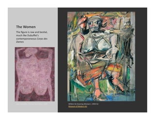 The	
  Women	
  
The	
  ﬁgure	
  is	
  raw	
  and	
  besDal,	
  
much	
  like	
  Dubuﬀet’s	
  
contemporaneous	
  Corps	
  des	
  
Dames	
  




Jean	
  Dubuﬀet,	
  Triumph	
  and	
  Glory,	
  1950	
     Willem	
  De	
  Kooning	
  Woman	
  I,	
  1950-­‐52	
  
                                                           Museum	
  of	
  Modern	
  Art	
  
 