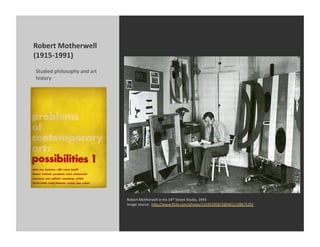 Robert	
  Motherwell	
  
(1915-­‐1991)	
  
Studied	
  philosophy	
  and	
  art	
  
history	
  




                                          Robert	
  Motherwell	
  in	
  his	
  14th	
  Street	
  Studio,	
  1943	
  
                                          Image	
  source:	
  	
  h[p://www.ﬂickr.com/photos/51035595873@N01/168675291	
  
 
