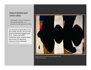 Robert	
  Motherwell	
  
 (1915-­‐1991)	
  
   1949	
  began	
  series	
  of	
  “Elegies	
  to	
  
   the	
  Spanish	
  Republic”	
  in	
  
   response	
  to	
  the	
  Spanish	
  Civil	
  War	
  


“For	
  those	
  of	
  my	
  generaKon	
  (I	
  was	
  
26	
  in	
  1936),	
  this	
  war	
  was	
  an	
  event	
  
which	
  emoKonally	
  engaged	
  each	
  
of	
  us.	
  	
  It	
  was	
  a	
  test	
  of	
  all	
  
humanisKc	
  values,	
  whether	
  Spain	
  
was	
  to	
  enter	
  the	
  twenKeth	
  
century	
  or	
  to	
  be	
  supressed.”	
  
Robert	
  Motherwell	
  




                                                              Robert	
  Motherwell,	
  Elegy	
  to	
  the	
  Spanish	
  Republic,	
  1953	
  
                                                              Albright	
  Knox	
  Museum	
  
 