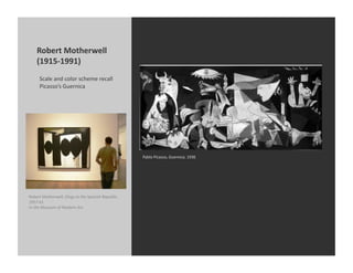 Robert	
  Motherwell	
  
      (1915-­‐1991)	
  
        Scale	
  and	
  color	
  scheme	
  recall	
  
        Picasso’s	
  Guernica	
  




                                                                          Pablo	
  Picasso,	
  Guernica,	
  1936	
  




Robert	
  Motherwell,	
  Elegy	
  to	
  the	
  Spanish	
  Republic,	
  
1957-­‐61	
  
In	
  the	
  Museum	
  of	
  Modern	
  Art	
  
 