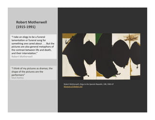 Robert	
  Motherwell	
  
       (1915-­‐1991)	
  

“I	
  take	
  an	
  elegy	
  to	
  be	
  a	
  funeral	
  
lamentaKon	
  or	
  funeral	
  song	
  for	
  
something	
  one	
  cared	
  about	
  .	
  .	
  .	
  But	
  the	
  
pictures	
  are	
  also	
  general	
  metaphors	
  of	
  
the	
  contrast	
  between	
  life	
  and	
  death,	
  
and	
  their	
  interrelaKon.”	
  
Robert	
  Motherwell	
  



“I	
  think	
  of	
  my	
  pictures	
  as	
  dramas;	
  the	
  
shape	
  of	
  the	
  pictures	
  are	
  the	
  
performers”	
  
Mark	
  Rothko	
  

                                                                      Robert	
  Motherwell,	
  Elegy	
  to	
  the	
  Spanish	
  Republic,	
  108,	
  1965-­‐67	
  
                                                                      Museum	
  of	
  Modern	
  Art	
  
 