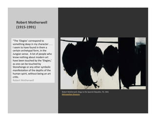 Robert	
  Motherwell	
  
     (1915-­‐1991)	
  


“The	
  ‘Elegies’	
  correspond	
  to	
  
something	
  deep	
  in	
  my	
  character	
  .	
  .	
  .	
  
I	
  seem	
  to	
  have	
  found	
  in	
  them	
  a	
  
certain	
  archetypal	
  form,	
  in	
  the	
  
Jungian	
  sense.	
  	
  A	
  lot	
  of	
  people	
  who	
  
know	
  nothing	
  about	
  modern	
  art	
  
have	
  been	
  touched	
  by	
  the	
  ‘Elegies,’	
  
as	
  one	
  can	
  be	
  touched	
  by	
  
Stonehenge	
  or	
  any	
  other	
  symbolic	
  
manifestaKon	
  of	
  the	
  depths	
  of	
  the	
  
human	
  spirit,	
  without	
  being	
  an	
  art	
  
criKc.	
  	
  
Robert	
  Motherwell	
  



                                                                Robert	
  Motherwell,	
  Elegy	
  to	
  the	
  Spanish	
  Republic,	
  70,	
  1961	
  
                                                                Metropolitan	
  Museum	
  
 